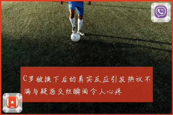 C罗被换下后的真实反应引发热议不满与疑惑交织瞬间令人心疼