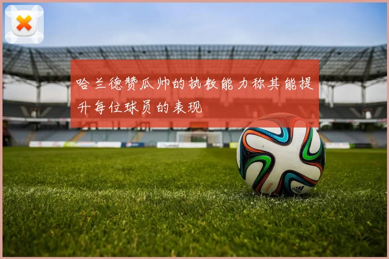 哈兰德赞瓜帅的执教能力称其能提升每位球员的表现