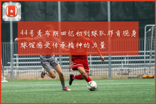 44号秀布朗回忆初到球队邓肯现身球馆感受传承精神的力量