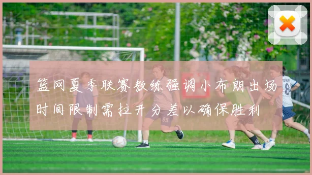 篮网夏季联赛教练强调小布朗出场时间限制需拉开分差以确保胜利