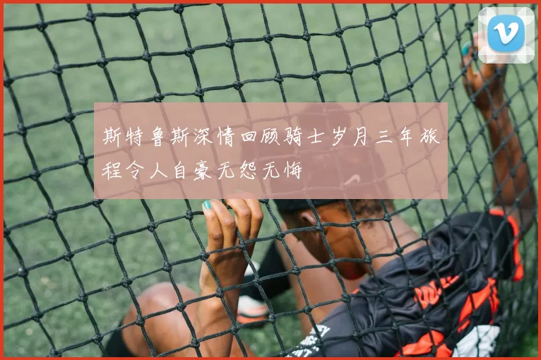 斯特鲁斯深情回顾骑士岁月三年旅程令人自豪无怨无悔