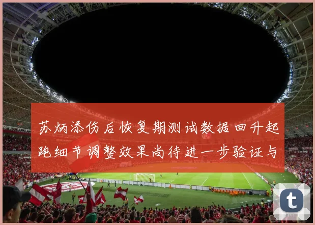 苏炳添伤后恢复期测试数据回升起跑细节调整效果尚待进一步验证与观察