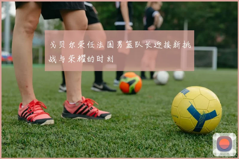 戈贝尔荣任法国男篮队长迎接新挑战与荣耀的时刻