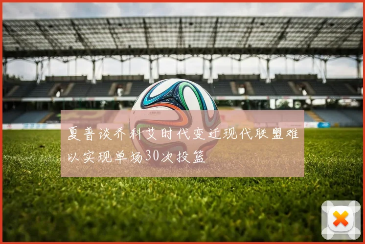 夏普谈乔科艾时代变迁现代联盟难以实现单场30次投篮