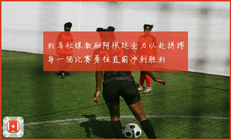 利马社媒激励阿根廷全力以赴拼搏每一场比赛勇往直前冲刺胜利