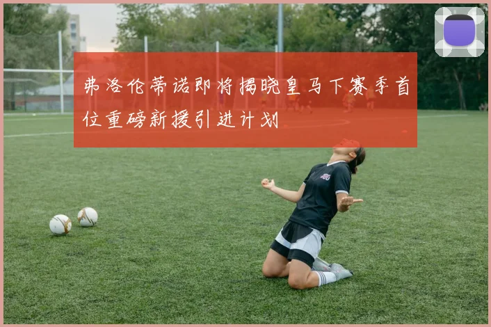 弗洛伦蒂诺即将揭晓皇马下赛季首位重磅新援引进计划
