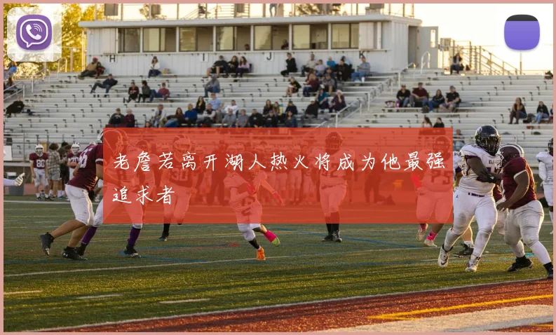 老詹若离开湖人热火将成为他最强追求者