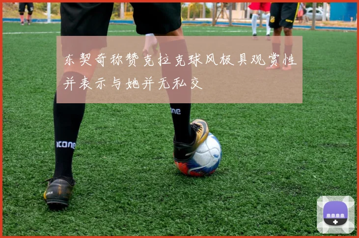 东契奇称赞克拉克球风极具观赏性并表示与她并无私交
