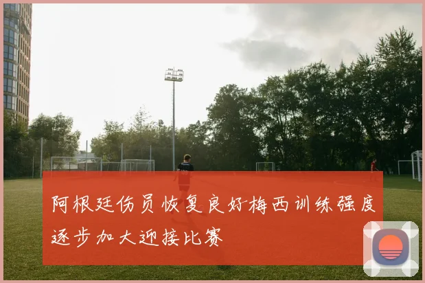 阿根廷伤员恢复良好梅西训练强度逐步加大迎接比赛
