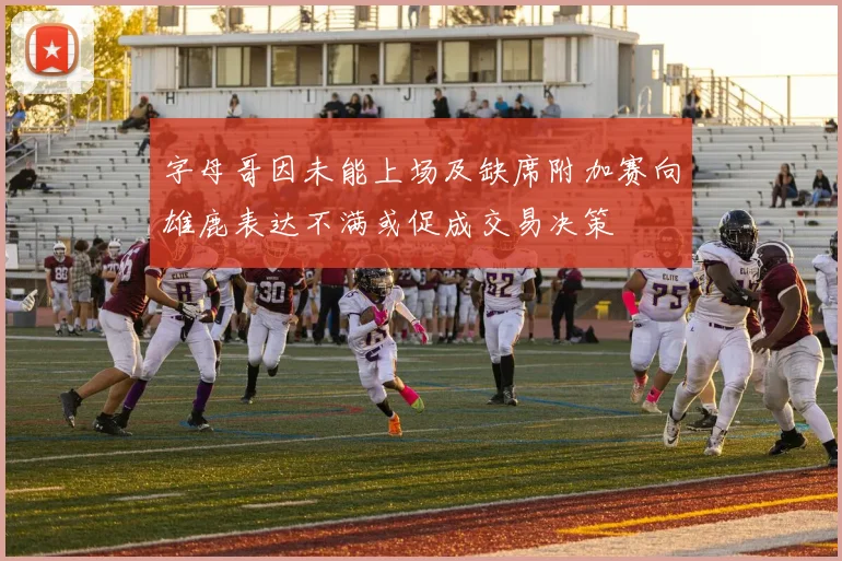 字母哥因未能上场及缺席附加赛向雄鹿表达不满或促成交易决策