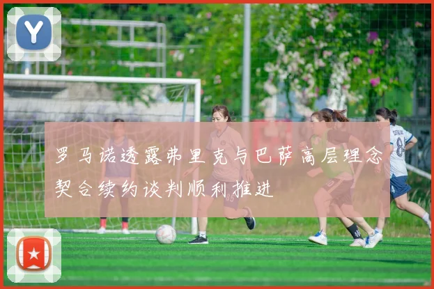 罗马诺透露弗里克与巴萨高层理念契合续约谈判顺利推进