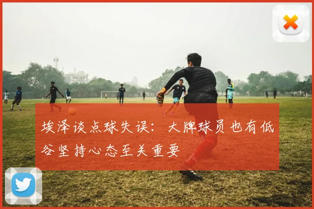 埃泽谈点球失误：大牌球员也有低谷坚持心态至关重要