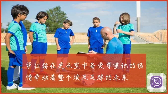 萨拉赫在更衣室中备受尊重他的伤情牵动着整个埃及足球的未来