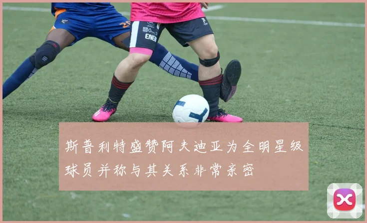 斯普利特盛赞阿夫迪亚为全明星级球员并称与其关系非常亲密