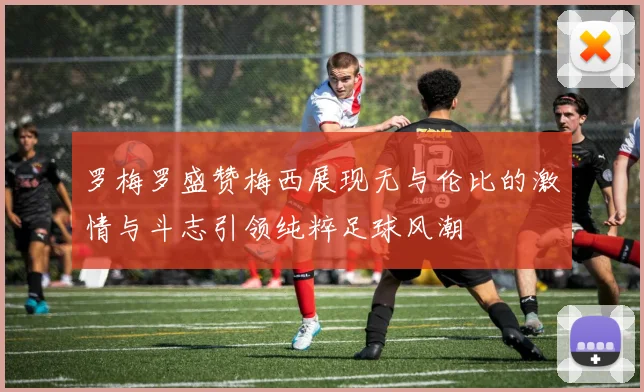 罗梅罗盛赞梅西展现无与伦比的激情与斗志引领纯粹足球风潮