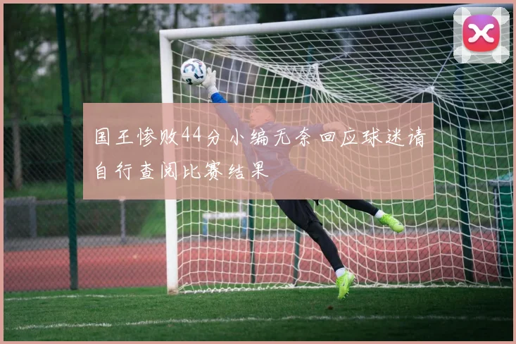国王惨败44分小编无奈回应球迷请自行查阅比赛结果