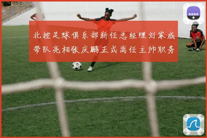 北控足球俱乐部新任总经理刘家成带队亮相张庆鹏正式离任主帅职务