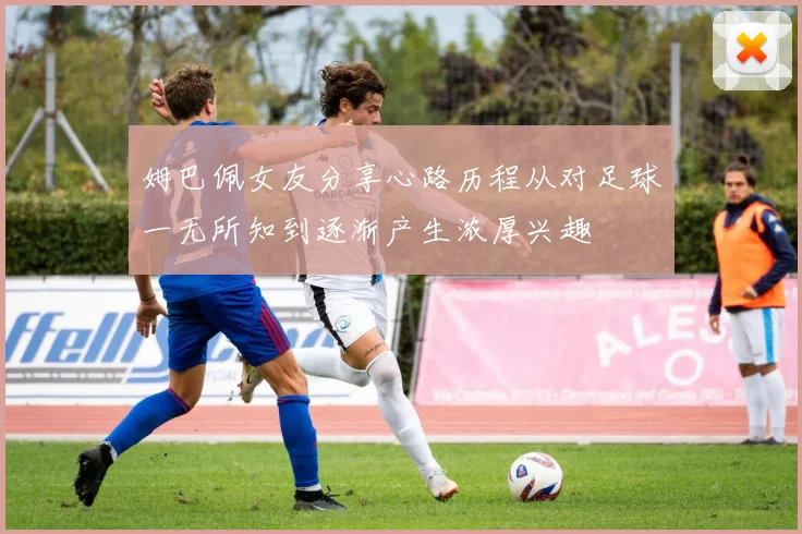 姆巴佩女友分享心路历程从对足球一无所知到逐渐产生浓厚兴趣