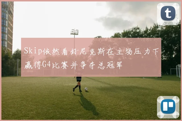 Skip依然看好尼克斯在主场压力下赢得G4比赛并争夺总冠军