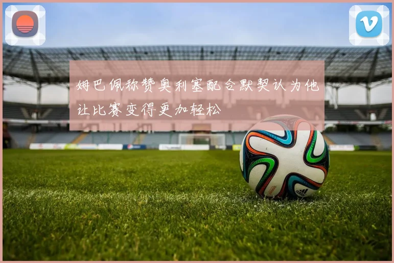 姆巴佩称赞奥利塞配合默契认为他让比赛变得更加轻松