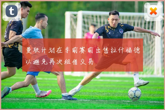 曼联计划在季前赛前出售拉什福德以避免再次租借交易