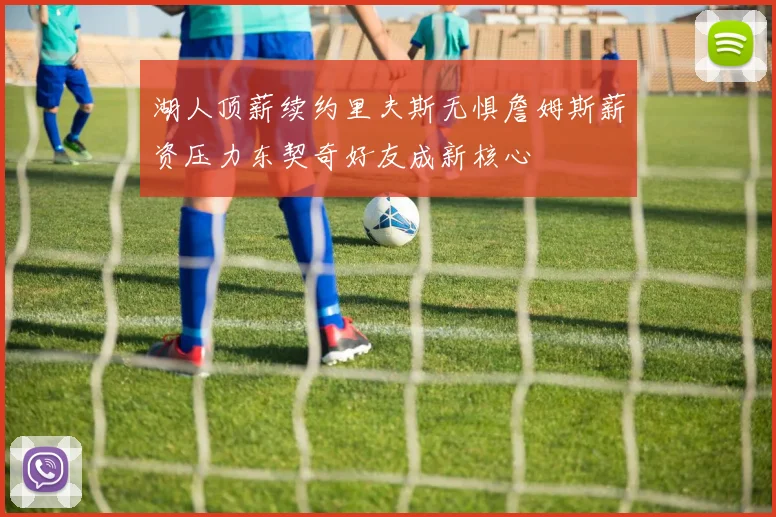 湖人顶薪续约里夫斯无惧詹姆斯薪资压力东契奇好友成新核心