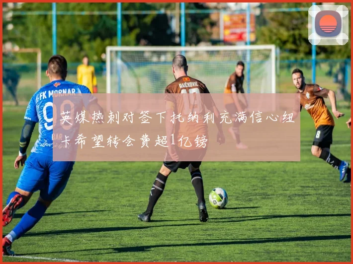 英媒热刺对签下托纳利充满信心纽卡希望转会费超1亿镑