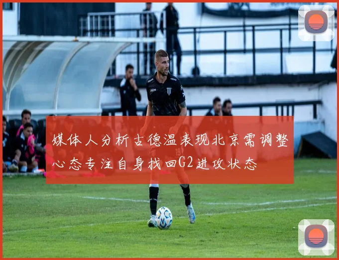 媒体人分析古德温表现北京需调整心态专注自身找回G2进攻状态