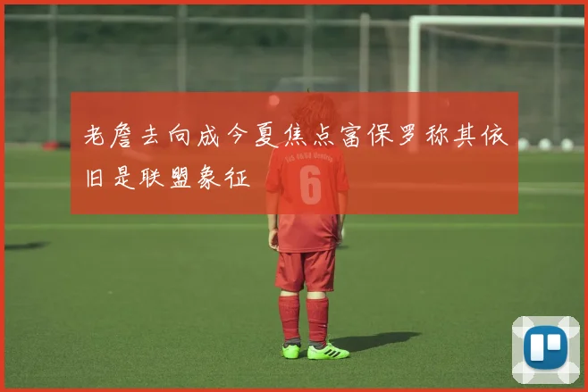 老詹去向成今夏焦点富保罗称其依旧是联盟象征