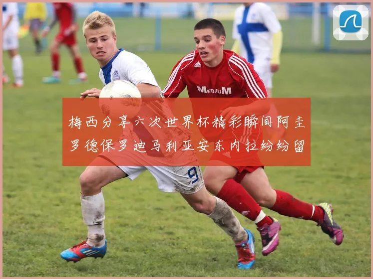 梅西分享六次世界杯精彩瞬间阿圭罗德保罗迪马利亚安东内拉纷纷留言评论