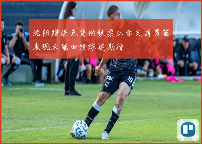沈阳赠送免费地铁票以示支持男篮表现未能回馈球迷期待