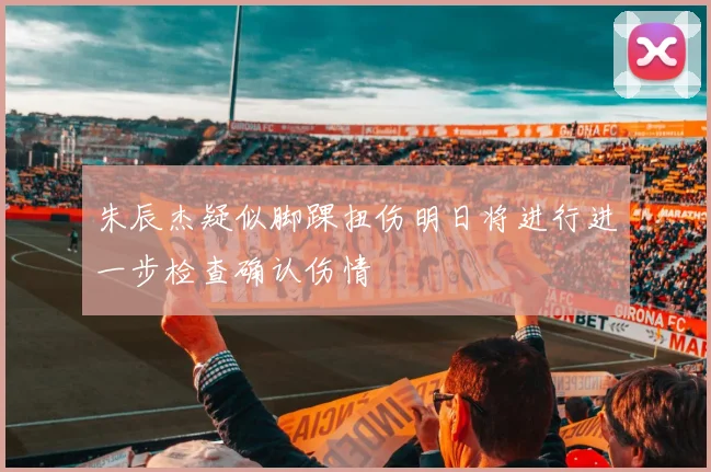 朱辰杰疑似脚踝扭伤明日将进行进一步检查确认伤情