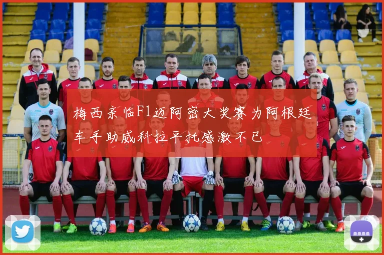 梅西亲临F1迈阿密大奖赛为阿根廷车手助威科拉平托感激不已