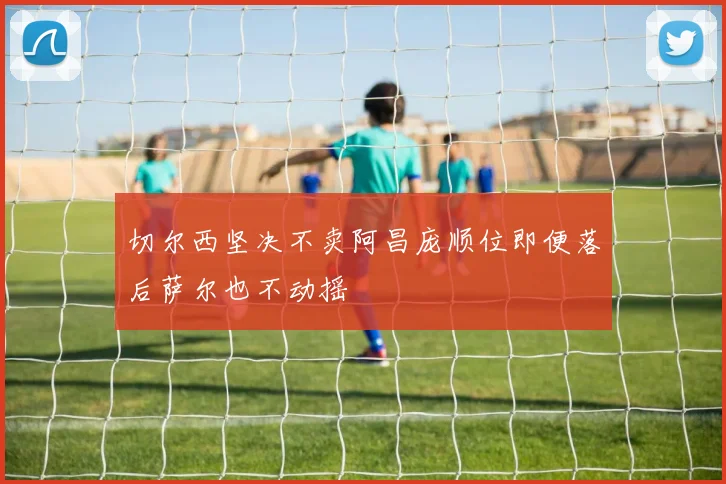 切尔西坚决不卖阿昌庞顺位即便落后萨尔也不动摇