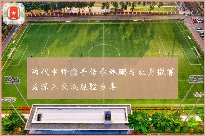 两代中锋携手传承韩鹏与杜月徵赛后深入交流经验分享