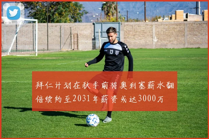 拜仁计划在秋季前将奥利塞薪水翻倍续约至2031年薪资或达3000万