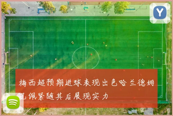梅西超预期进球表现出色哈兰德姆巴佩紧随其后展现实力